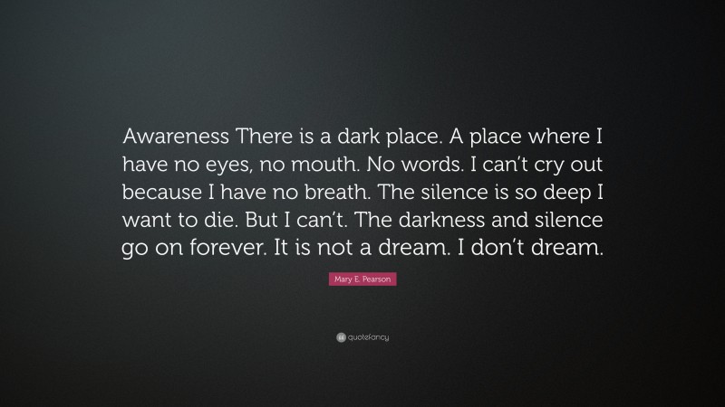 Mary E. Pearson Quote: “Awareness There is a dark place. A place where I have no eyes, no mouth. No words. I can’t cry out because I have no breath. The silence is so deep I want to die. But I can’t. The darkness and silence go on forever. It is not a dream. I don’t dream.”