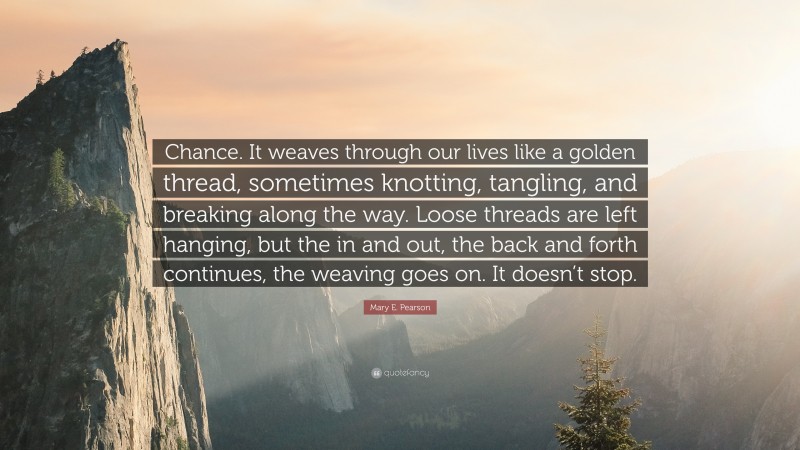Mary E. Pearson Quote: “Chance. It weaves through our lives like a golden thread, sometimes knotting, tangling, and breaking along the way. Loose threads are left hanging, but the in and out, the back and forth continues, the weaving goes on. It doesn’t stop.”