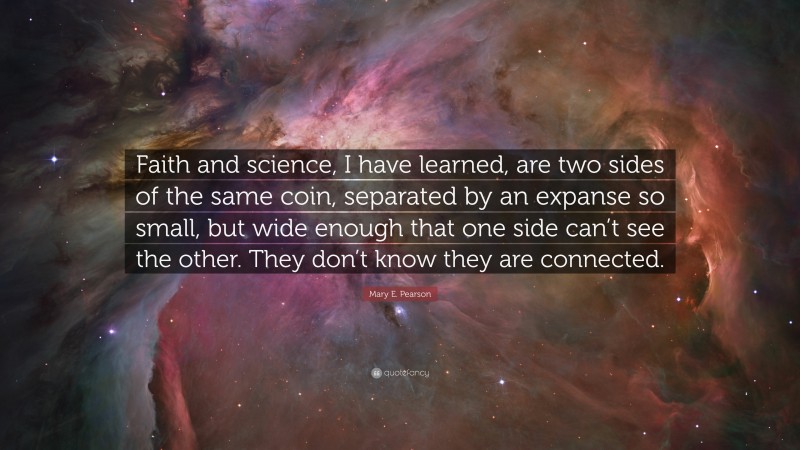 Mary E. Pearson Quote: “Faith and science, I have learned, are two sides of the same coin, separated by an expanse so small, but wide enough that one side can’t see the other. They don’t know they are connected.”