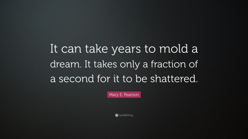 Mary E. Pearson Quote: “It can take years to mold a dream. It takes only a fraction of a second for it to be shattered.”