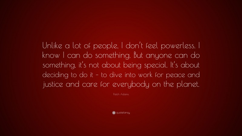 Patch Adams Quote: “Unlike a lot of people, I don’t feel powerless. I know I can do something. But anyone can do something, it’s not about being special. It’s about deciding to do it – to dive into work for peace and justice and care for everybody on the planet.”