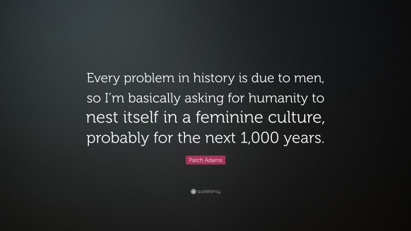 Patch Adams Quote: “Every problem in history is due to men, so I’m basically asking for humanity to nest itself in a feminine culture, probably for the next 1,000 years.”