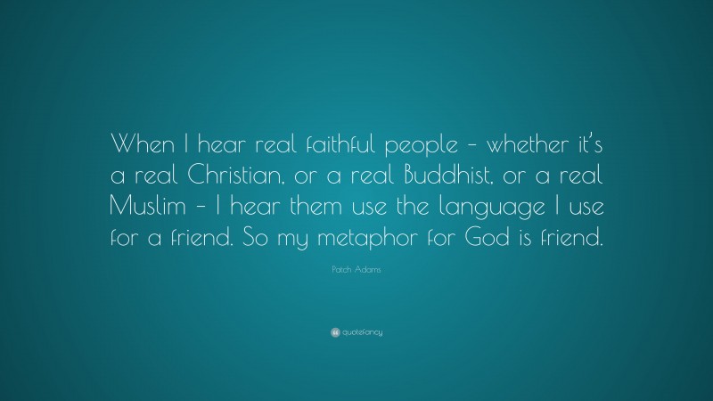 Patch Adams Quote: “When I hear real faithful people – whether it’s a real Christian, or a real Buddhist, or a real Muslim – I hear them use the language I use for a friend. So my metaphor for God is friend.”