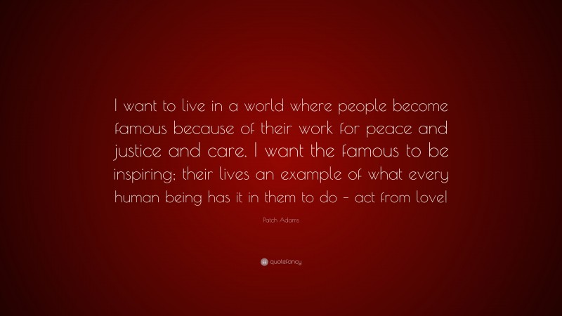 Patch Adams Quote: “I want to live in a world where people become famous because of their work for peace and justice and care. I want the famous to be inspiring; their lives an example of what every human being has it in them to do – act from love!”