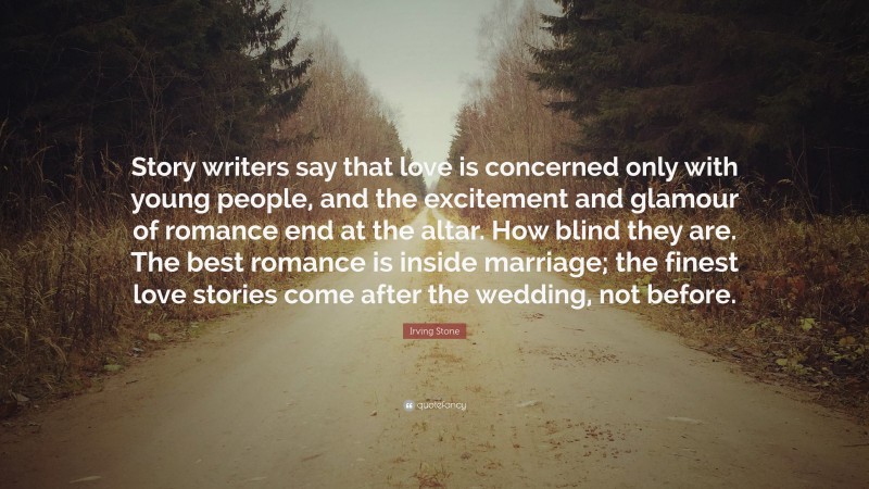 Irving Stone Quote: “Story writers say that love is concerned only with young people, and the excitement and glamour of romance end at the altar. How blind they are. The best romance is inside marriage; the finest love stories come after the wedding, not before.”