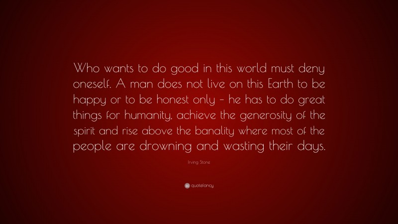 Irving Stone Quote: “Who wants to do good in this world must deny oneself. A man does not live on this Earth to be happy or to be honest only – he has to do great things for humanity, achieve the generosity of the spirit and rise above the banality where most of the people are drowning and wasting their days.”