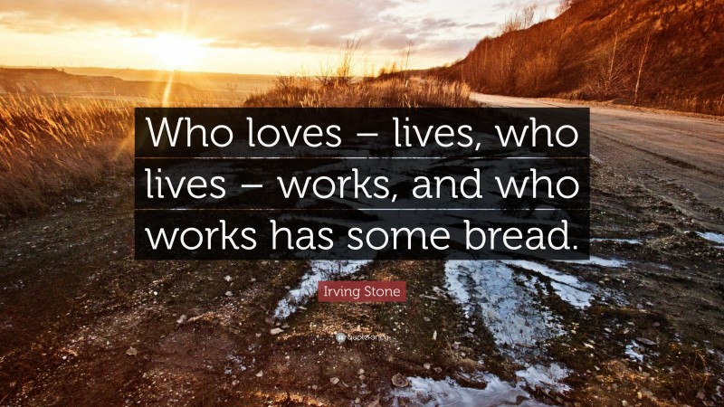 Irving Stone Quote: “Who loves – lives, who lives – works, and who works has some bread.”