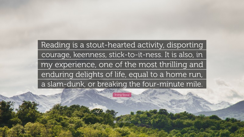 Irving Stone Quote: “Reading is a stout-hearted activity, disporting courage, keenness, stick-to-it-ness. It is also, in my experience, one of the most thrilling and enduring delights of life, equal to a home run, a slam-dunk, or breaking the four-minute mile.”