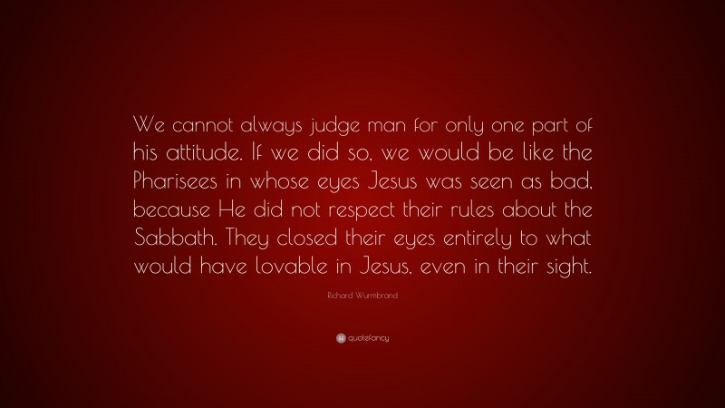Richard Wurmbrand Quote: “We cannot always judge man for only one part of his attitude. If we did so, we would be like the Pharisees in whose eyes Jesus was seen as bad, because He did not respect their rules about the Sabbath. They closed their eyes entirely to what would have lovable in Jesus, even in their sight.”