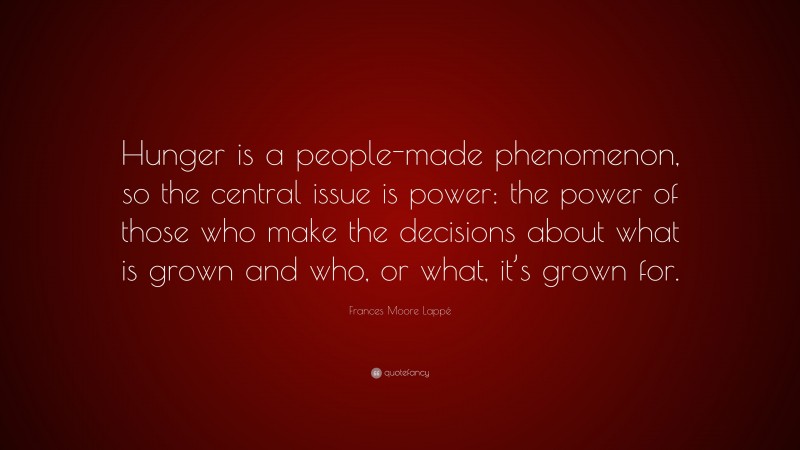 Frances Moore Lappé Quote: “Hunger is a people-made phenomenon, so the central issue is power: the power of those who make the decisions about what is grown and who, or what, it’s grown for.”