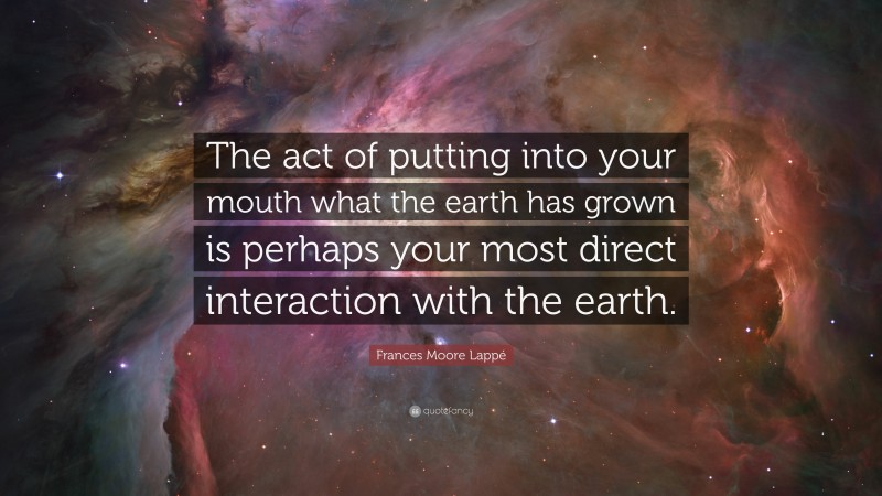 Frances Moore Lappé Quote: “The act of putting into your mouth what the earth has grown is perhaps your most direct interaction with the earth.”
