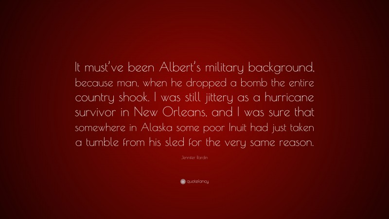 Jennifer Rardin Quote: “It must’ve been Albert’s military background, because man, when he dropped a bomb the entire country shook. I was still jittery as a hurricane survivor in New Orleans, and I was sure that somewhere in Alaska some poor Inuit had just taken a tumble from his sled for the very same reason.”