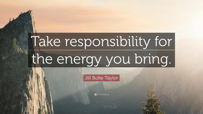 Jill Bolte Taylor Quote: “Take responsibility for the energy you bring.”