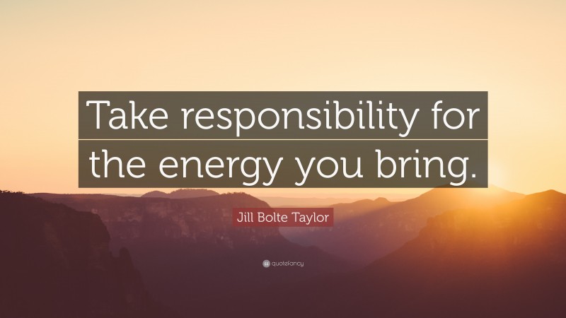 Jill Bolte Taylor Quote: “Take responsibility for the energy you bring.”