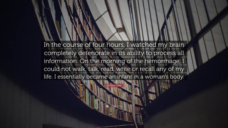 Jill Bolte Taylor Quote: “In the course of four hours, I watched my brain completely deteriorate in its ability to process all information. On the morning of the hemorrhage, I could not walk, talk, read, write or recall any of my life. I essentially became an infant in a woman’s body.”