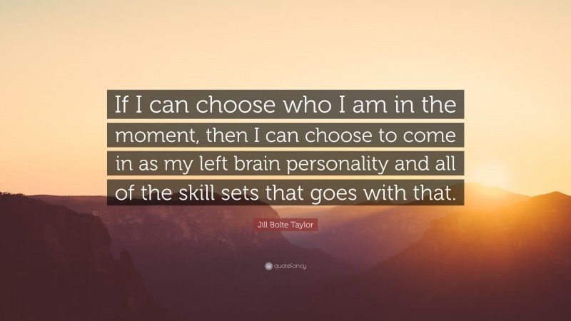 Jill Bolte Taylor Quote: “If I can choose who I am in the moment, then I can choose to come in as my left brain personality and all of the skill sets that goes with that.”