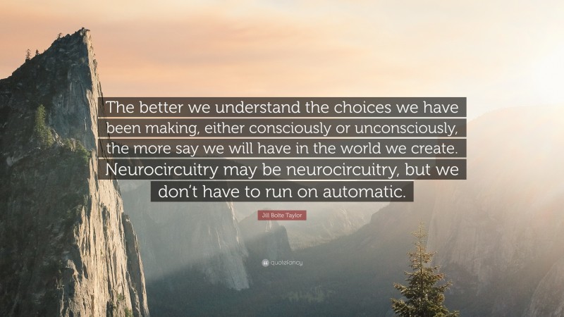 Jill Bolte Taylor Quote: “The better we understand the choices we have been making, either consciously or unconsciously, the more say we will have in the world we create. Neurocircuitry may be neurocircuitry, but we don’t have to run on automatic.”