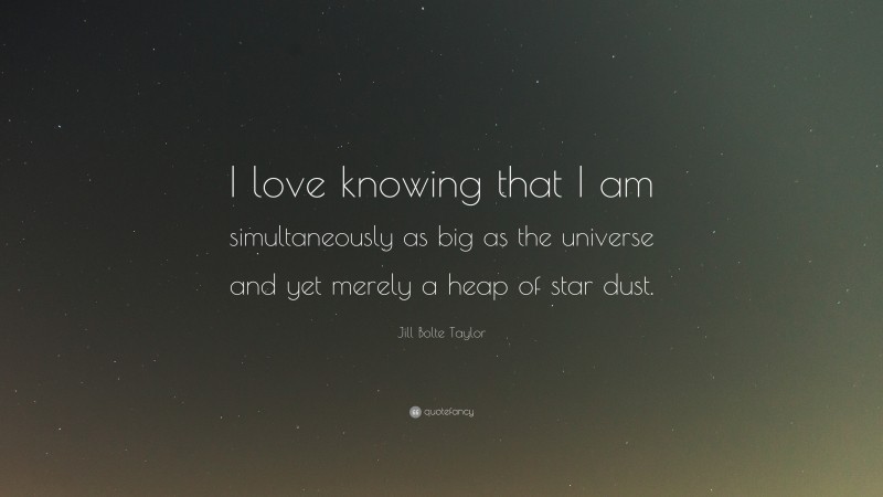 Jill Bolte Taylor Quote: “I love knowing that I am simultaneously as big as the universe and yet merely a heap of star dust.”