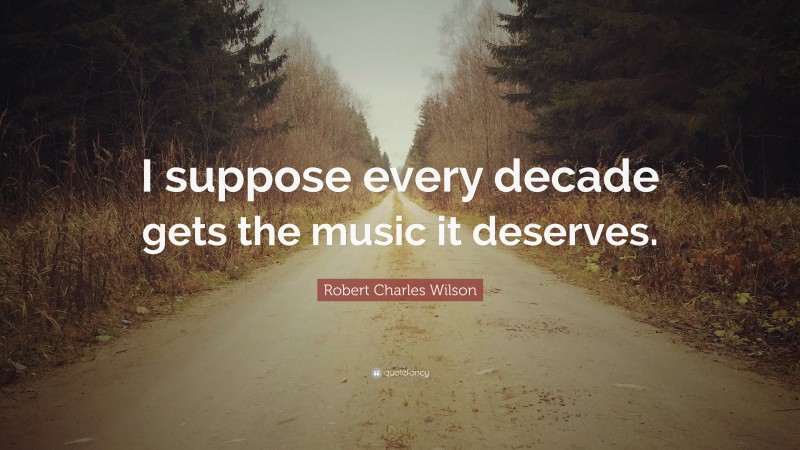 Robert Charles Wilson Quote: “I suppose every decade gets the music it deserves.”