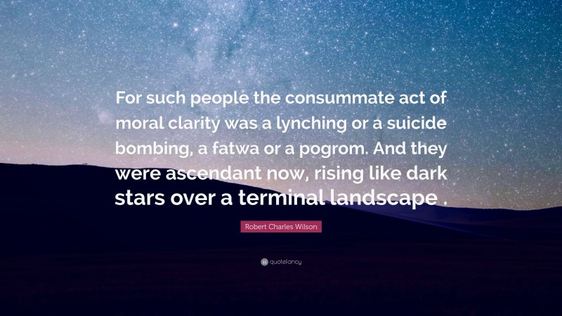 Robert Charles Wilson Quote: “For such people the consummate act of moral clarity was a lynching or a suicide bombing, a fatwa or a pogrom. And they were ascendant now, rising like dark stars over a terminal landscape .”