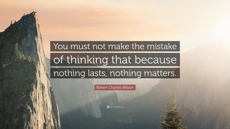 Robert Charles Wilson Quote: “You must not make the mistake of thinking that because nothing lasts, nothing matters.”