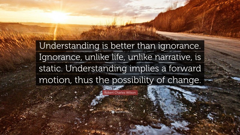 Robert Charles Wilson Quote: “Understanding is better than ignorance. Ignorance, unlike life, unlike narrative, is static. Understanding implies a forward motion, thus the possibility of change.”