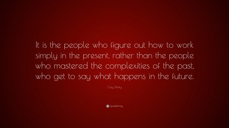 Clay Shirky Quote: “It is the people who figure out how to work simply in the present, rather than the people who mastered the complexities of the past, who get to say what happens in the future.”