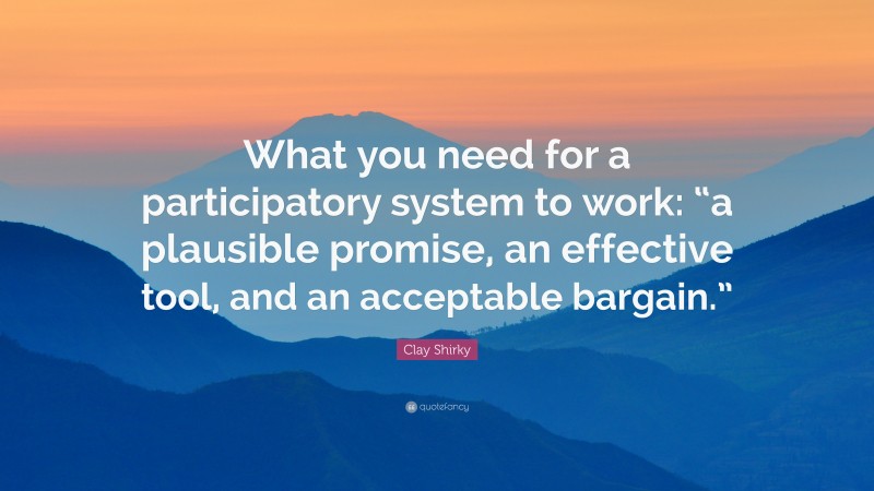 Clay Shirky Quote: “What you need for a participatory system to work: “a plausible promise, an effective tool, and an acceptable bargain.””