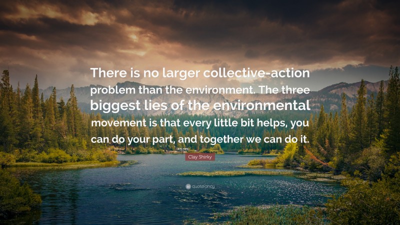 Clay Shirky Quote: “There is no larger collective-action problem than the environment. The three biggest lies of the environmental movement is that every little bit helps, you can do your part, and together we can do it.”