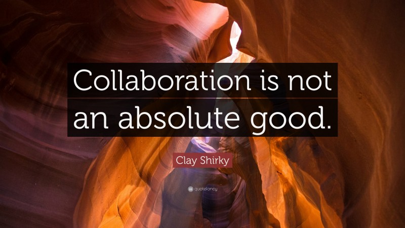 Clay Shirky Quote: “Collaboration is not an absolute good.”