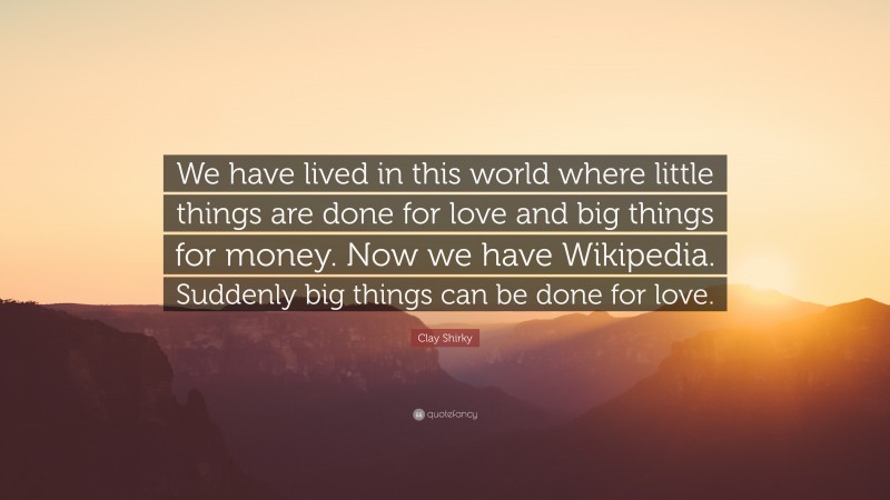 Clay Shirky Quote: “We have lived in this world where little things are done for love and big things for money. Now we have Wikipedia. Suddenly big things can be done for love.”