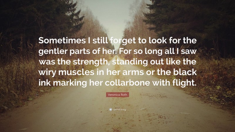 Veronica Roth Quote: “Sometimes I still forget to look for the gentler parts of her. For so long all I saw was the strength, standing out like the wiry muscles in her arms or the black ink marking her collarbone with flight.”