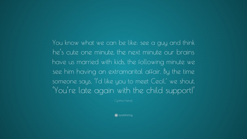 Cynthia Heimel Quote: “You know what we can be like: see a guy and think he’s cute one minute, the next minute our brains have us married with kids, the following minute we see him having an extramarital affair. By the time someone says, ‘I’d like you to meet Cecil,’ we shout, ‘You’re late again with the child support!’”