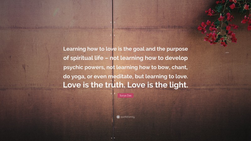Surya Das Quote: “Learning how to love is the goal and the purpose of spiritual life – not learning how to develop psychic powers, not learning how to bow, chant, do yoga, or even meditate, but learning to love. Love is the truth. Love is the light.”