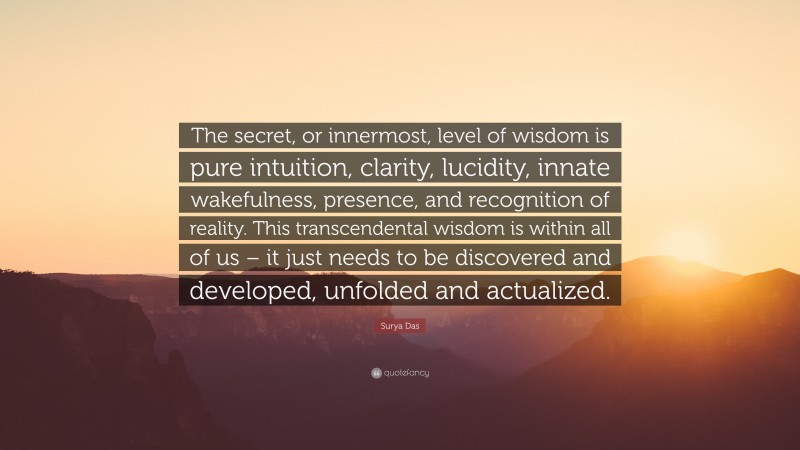 Surya Das Quote: “The secret, or innermost, level of wisdom is pure intuition, clarity, lucidity, innate wakefulness, presence, and recognition of reality. This transcendental wisdom is within all of us – it just needs to be discovered and developed, unfolded and actualized.”