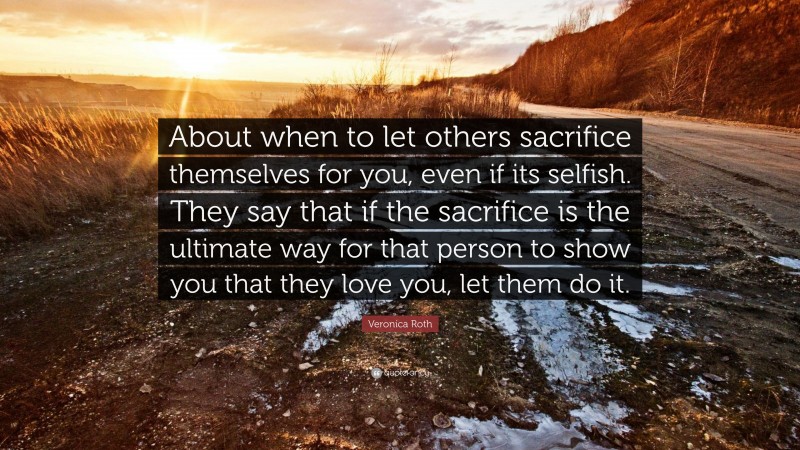 Veronica Roth Quote: “About when to let others sacrifice themselves for you, even if its selfish. They say that if the sacrifice is the ultimate way for that person to show you that they love you, let them do it.”