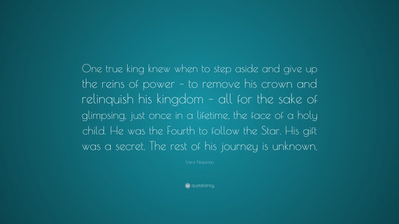 Vera Nazarian Quote: “One true king knew when to step aside and give up the reins of power – to remove his crown and relinquish his kingdom – all for the sake of glimpsing, just once in a lifetime, the face of a holy child. He was the Fourth to follow the Star. His gift was a secret. The rest of his journey is unknown.”