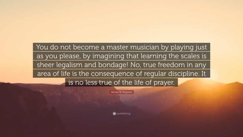 Sinclair B. Ferguson Quote: “You do not become a master musician by playing just as you please, by imagining that learning the scales is sheer legalism and bondage! No, true freedom in any area of life is the consequence of regular discipline. It is no less true of the life of prayer.”