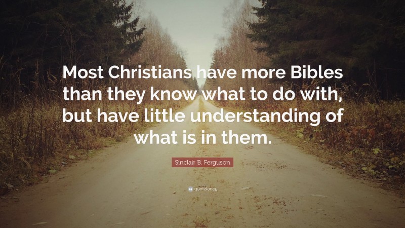 Sinclair B. Ferguson Quote: “Most Christians have more Bibles than they know what to do with, but have little understanding of what is in them.”