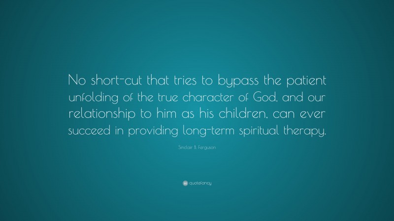 Sinclair B. Ferguson Quote: “No short-cut that tries to bypass the patient unfolding of the true character of God, and our relationship to him as his children, can ever succeed in providing long-term spiritual therapy.”
