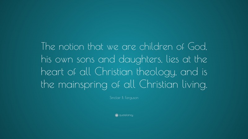 Sinclair B. Ferguson Quote: “The notion that we are children of God, his own sons and daughters, lies at the heart of all Christian theology, and is the mainspring of all Christian living.”