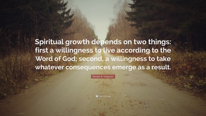 Sinclair B. Ferguson Quote: “Spiritual growth depends on two things: first a willingness to live according to the Word of God; second, a willingness to take whatever consequences emerge as a result.”