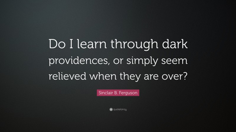 Sinclair B. Ferguson Quote: “Do I learn through dark providences, or simply seem relieved when they are over?”