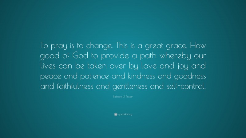 Richard J. Foster Quote: “To pray is to change. This is a great grace. How good of God to provide a path whereby our lives can be taken over by love and joy and peace and patience and kindness and goodness and faithfulness and gentleness and self-control.”