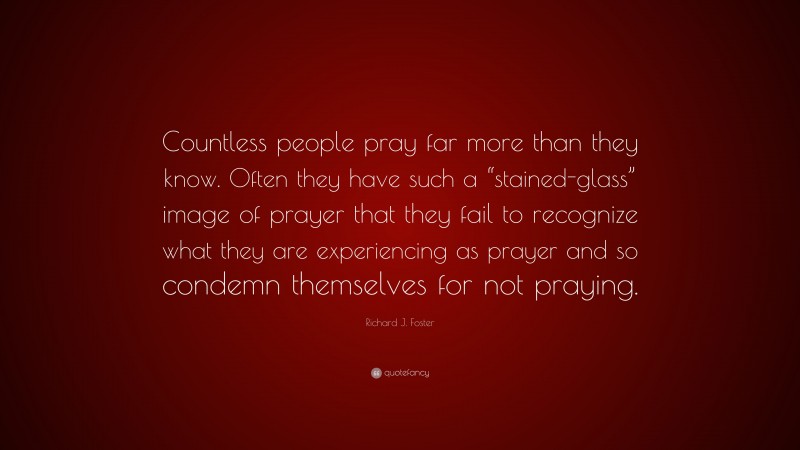 Richard J. Foster Quote: “Countless people pray far more than they know. Often they have such a “stained-glass” image of prayer that they fail to recognize what they are experiencing as prayer and so condemn themselves for not praying.”