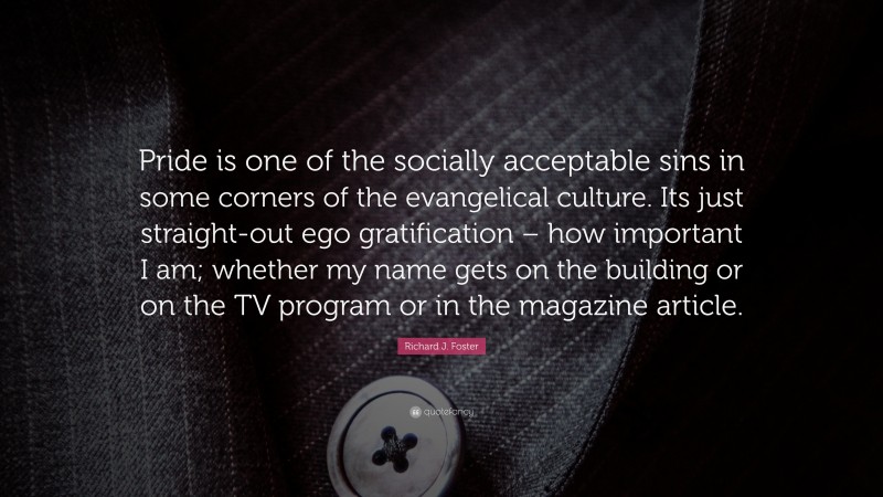 Richard J. Foster Quote: “Pride is one of the socially acceptable sins in some corners of the evangelical culture. Its just straight-out ego gratification – how important I am; whether my name gets on the building or on the TV program or in the magazine article.”