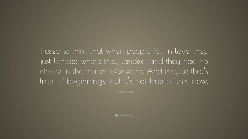 Veronica Roth Quote: “I used to think that when people fell in love, they just landed where they landed, and they had no choice in the matter afterward. And maybe that’s true of beginnings, but it’s not true of this, now.”