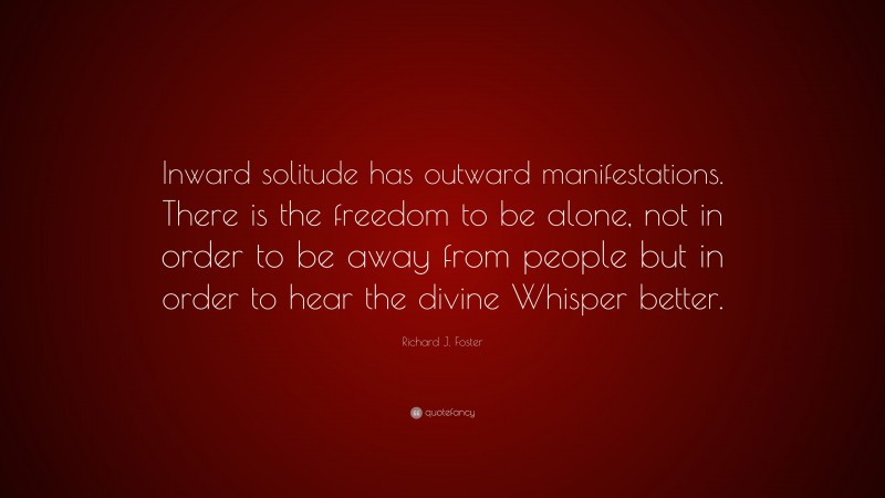 Richard J. Foster Quote: “Inward solitude has outward manifestations. There is the freedom to be alone, not in order to be away from people but in order to hear the divine Whisper better.”