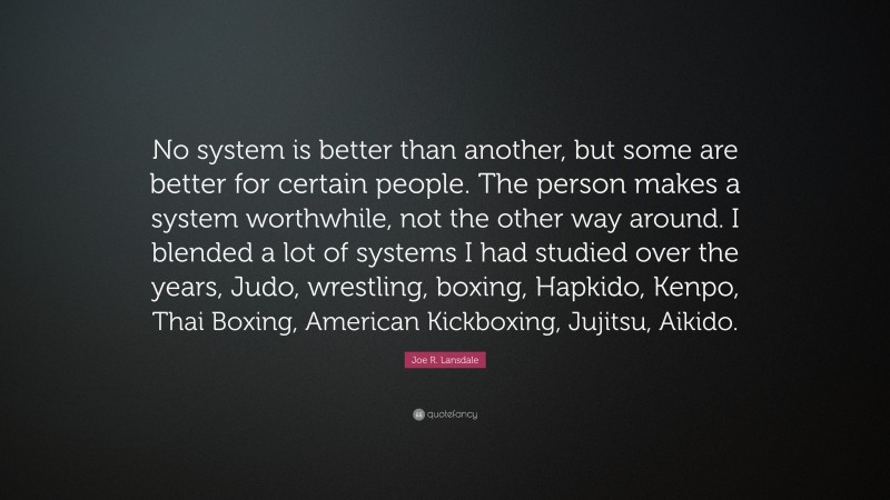 Joe R. Lansdale Quote: “No system is better than another, but some are better for certain people. The person makes a system worthwhile, not the other way around. I blended a lot of systems I had studied over the years, Judo, wrestling, boxing, Hapkido, Kenpo, Thai Boxing, American Kickboxing, Jujitsu, Aikido.”