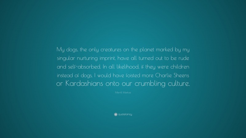Merrill Markoe Quote: “My dogs, the only creatures on the planet marked by my singular nurturing imprint, have all turned out to be rude and self-absorbed. In all likelihood, if they were children instead of dogs, I would have foisted more Charlie Sheens or Kardashians onto our crumbling culture.”